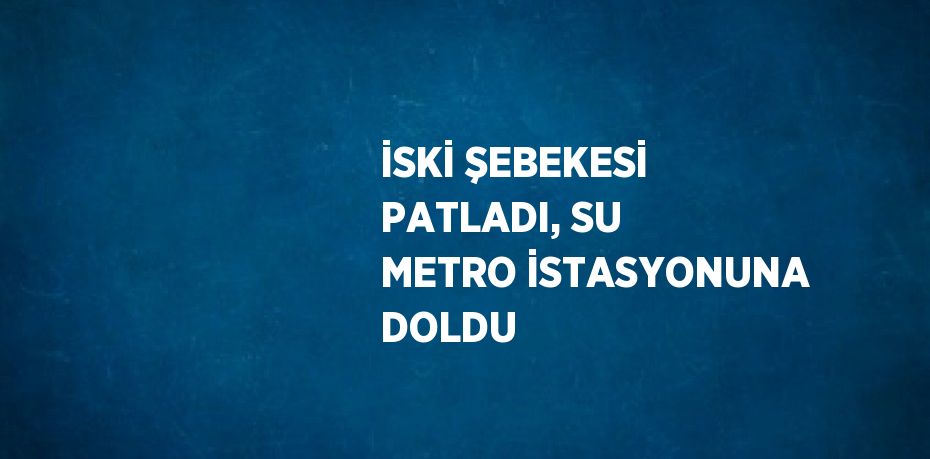 İSKİ ŞEBEKESİ PATLADI, SU METRO İSTASYONUNA DOLDU