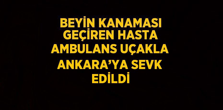 BEYİN KANAMASI GEÇİREN HASTA AMBULANS UÇAKLA ANKARA’YA SEVK EDİLDİ