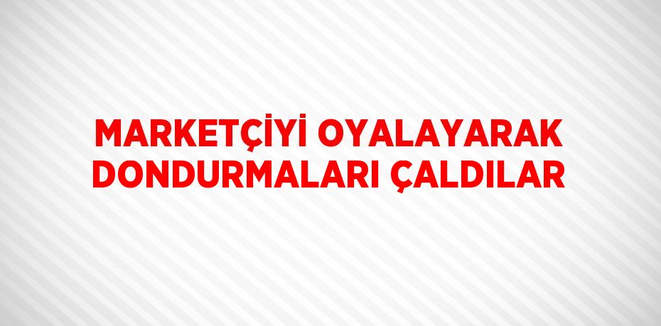 MARKETÇİYİ OYALAYARAK DONDURMALARI ÇALDILAR