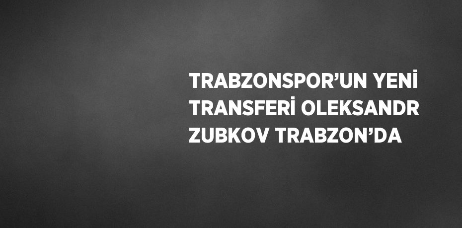 TRABZONSPOR’UN YENİ TRANSFERİ OLEKSANDR ZUBKOV TRABZON’DA