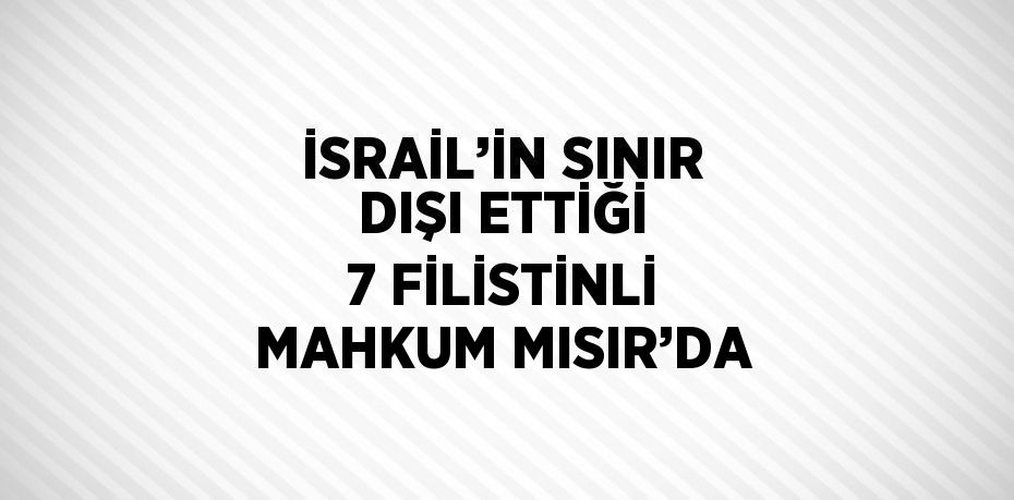 İSRAİL’İN SINIR DIŞI ETTİĞİ 7 FİLİSTİNLİ MAHKUM MISIR’DA