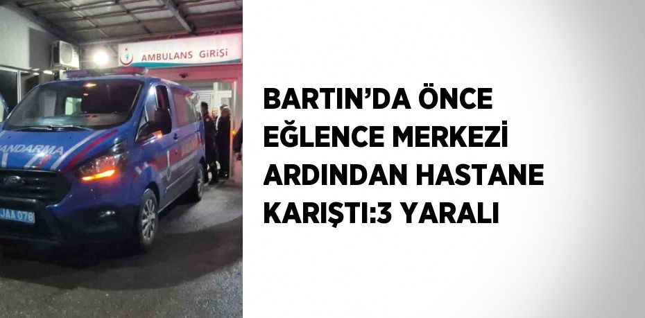 BARTIN’DA ÖNCE EĞLENCE MERKEZİ ARDINDAN HASTANE KARIŞTI:3 YARALI