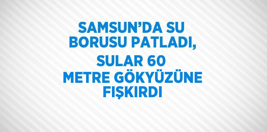 SAMSUN’DA SU BORUSU PATLADI, SULAR 60 METRE GÖKYÜZÜNE FIŞKIRDI