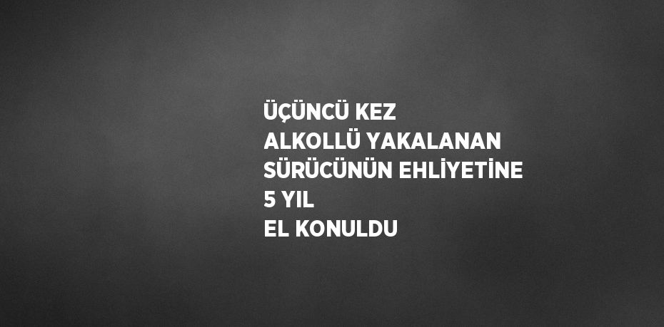 ÜÇÜNCÜ KEZ ALKOLLÜ YAKALANAN SÜRÜCÜNÜN EHLİYETİNE 5 YIL EL KONULDU