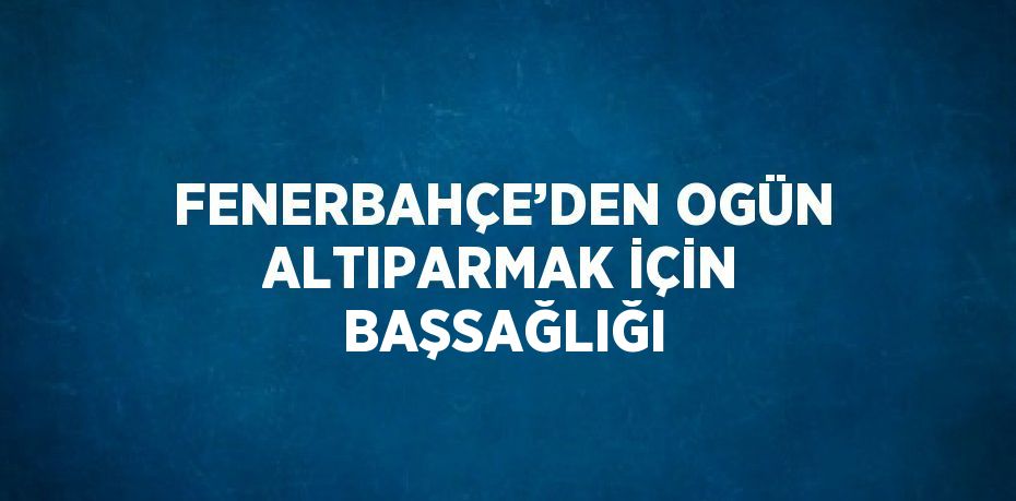 FENERBAHÇE’DEN OGÜN ALTIPARMAK İÇİN BAŞSAĞLIĞI