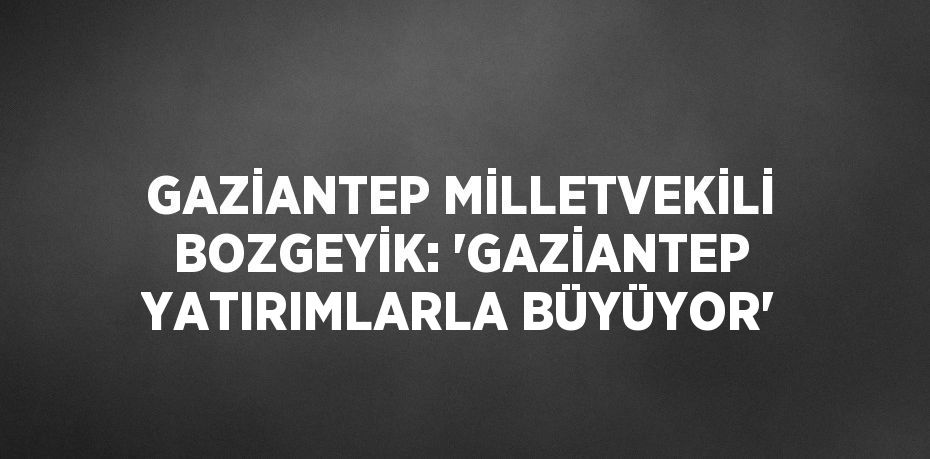 GAZİANTEP MİLLETVEKİLİ BOZGEYİK: 'GAZİANTEP YATIRIMLARLA BÜYÜYOR'