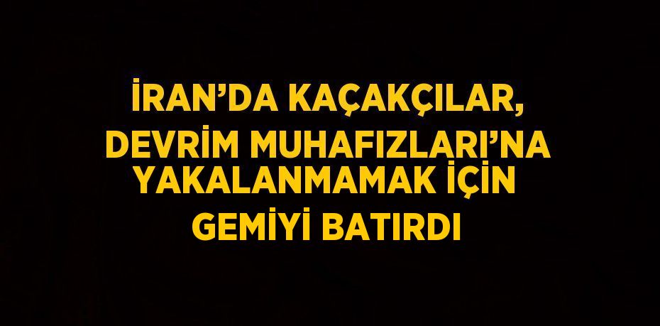 İRAN’DA KAÇAKÇILAR, DEVRİM MUHAFIZLARI’NA YAKALANMAMAK İÇİN GEMİYİ BATIRDI