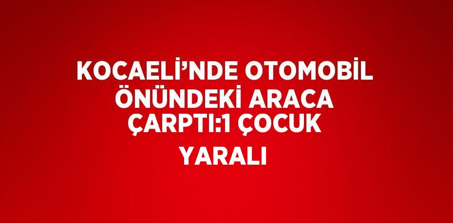 KOCAELİ’NDE OTOMOBİL ÖNÜNDEKİ ARACA ÇARPTI:1 ÇOCUK YARALI