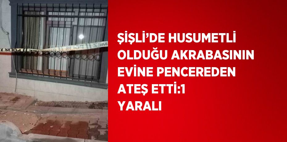 ŞİŞLİ’DE HUSUMETLİ OLDUĞU AKRABASININ EVİNE PENCEREDEN ATEŞ ETTİ:1 YARALI