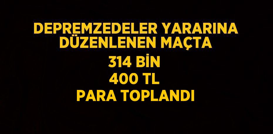 DEPREMZEDELER YARARINA DÜZENLENEN MAÇTA 314 BİN 400 TL PARA TOPLANDI