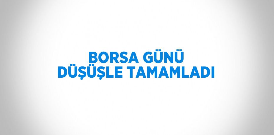 BORSA GÜNÜ DÜŞÜŞLE TAMAMLADI