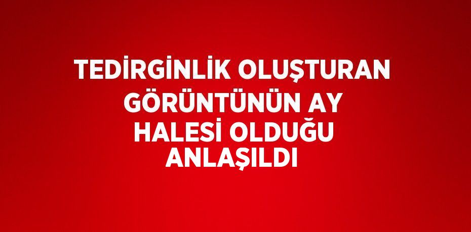 TEDİRGİNLİK OLUŞTURAN GÖRÜNTÜNÜN AY HALESİ OLDUĞU ANLAŞILDI