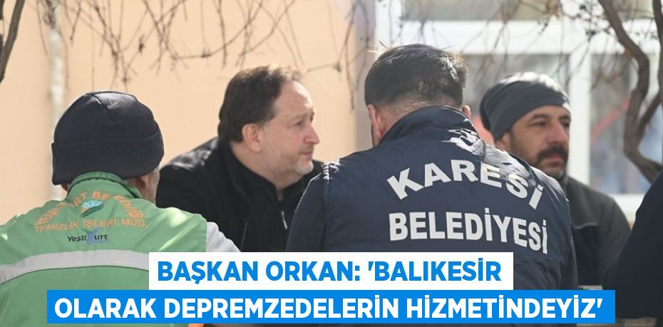 BAŞKAN ORKAN: 'BALIKESİR OLARAK DEPREMZEDELERİN HİZMETİNDEYİZ'