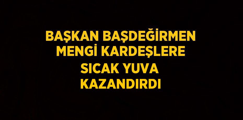 BAŞKAN BAŞDEĞİRMEN MENGİ KARDEŞLERE SICAK YUVA KAZANDIRDI