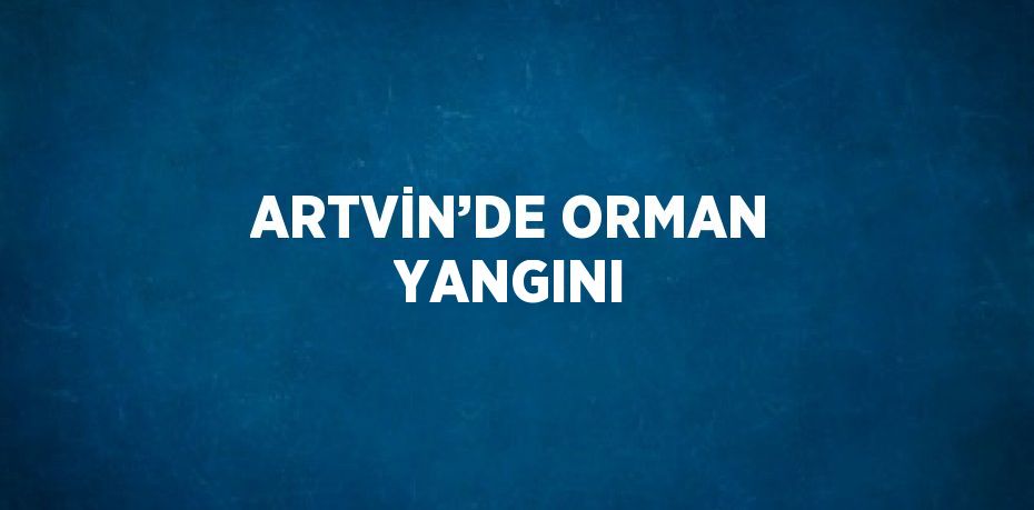 ARTVİN’DE ORMAN YANGINI