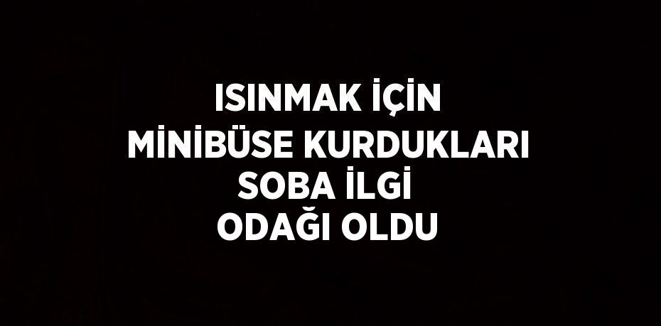 ISINMAK İÇİN MİNİBÜSE KURDUKLARI SOBA İLGİ ODAĞI OLDU