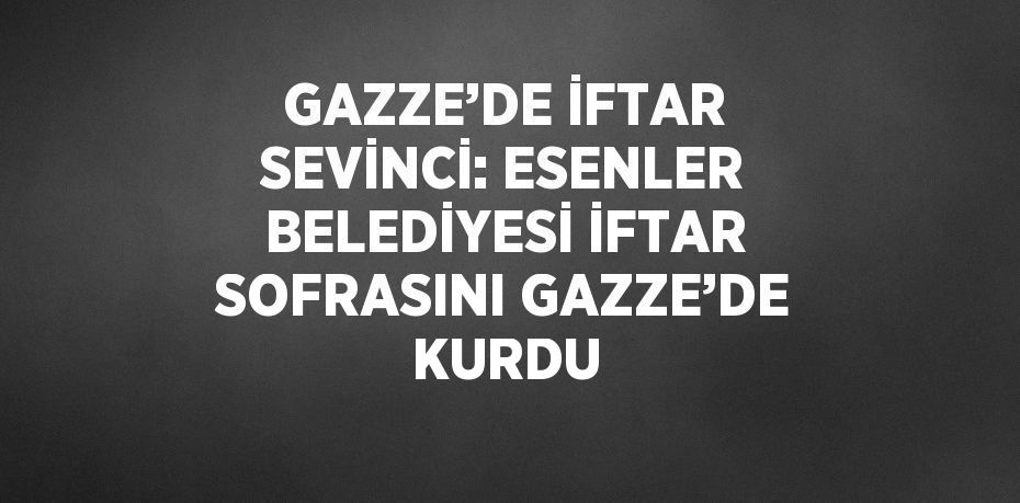 GAZZE’DE İFTAR SEVİNCİ: ESENLER BELEDİYESİ İFTAR SOFRASINI GAZZE’DE KURDU