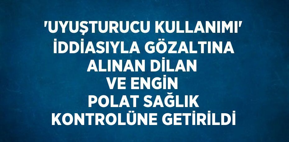 'UYUŞTURUCU KULLANIMI' İDDİASIYLA GÖZALTINA ALINAN DİLAN VE ENGİN POLAT SAĞLIK KONTROLÜNE GETİRİLDİ