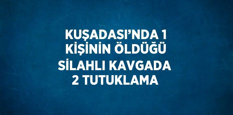 KUŞADASI’NDA 1 KİŞİNİN ÖLDÜĞÜ SİLAHLI KAVGADA 2 TUTUKLAMA