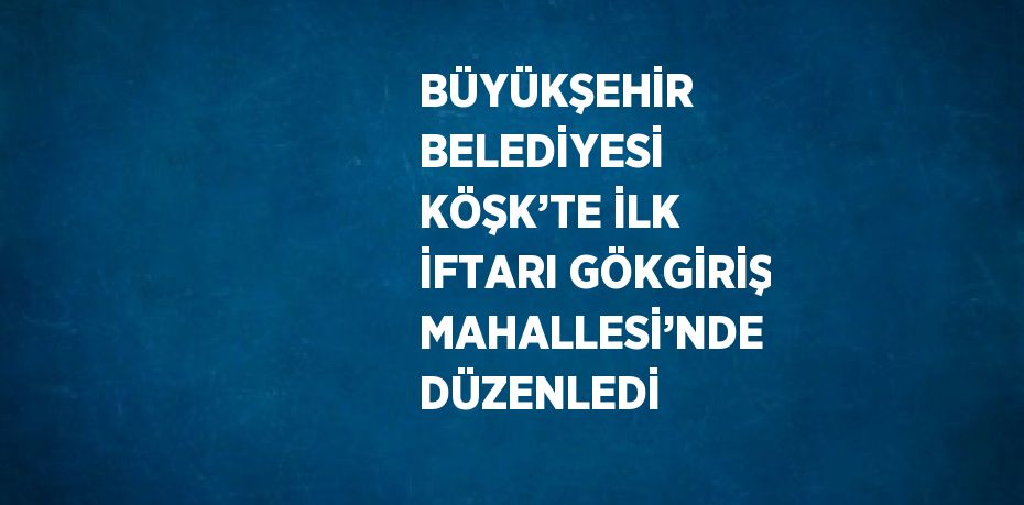 BÜYÜKŞEHİR BELEDİYESİ KÖŞK’TE İLK İFTARI GÖKGİRİŞ MAHALLESİ’NDE DÜZENLEDİ