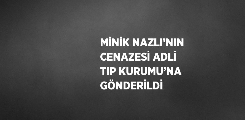 MİNİK NAZLI’NIN CENAZESİ ADLİ TIP KURUMU’NA GÖNDERİLDİ