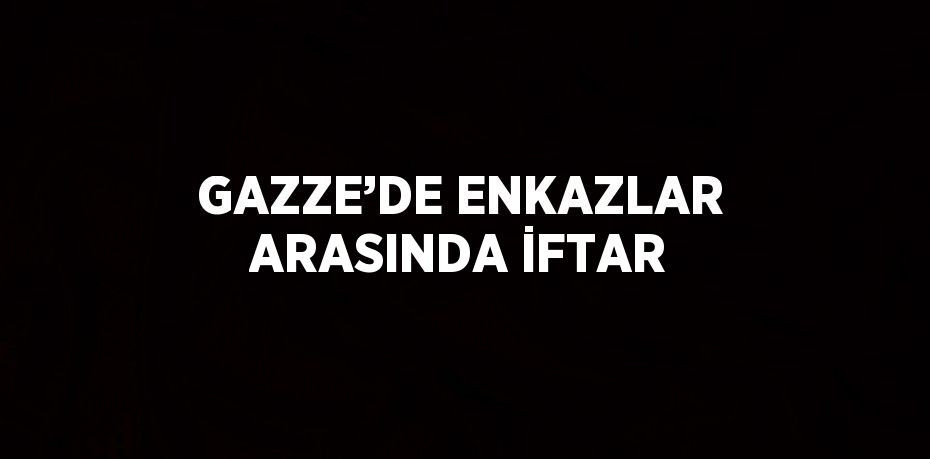 GAZZE’DE ENKAZLAR ARASINDA İFTAR