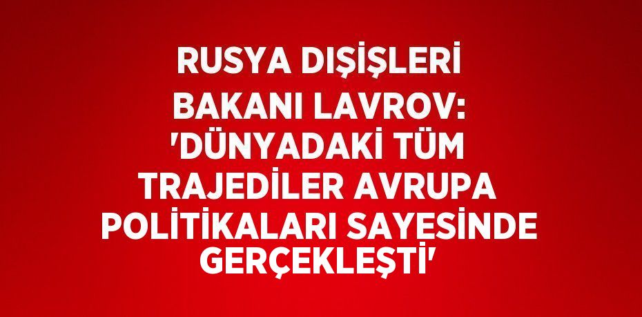 RUSYA DIŞİŞLERİ BAKANI LAVROV: 'DÜNYADAKİ TÜM TRAJEDİLER AVRUPA POLİTİKALARI SAYESİNDE GERÇEKLEŞTİ'