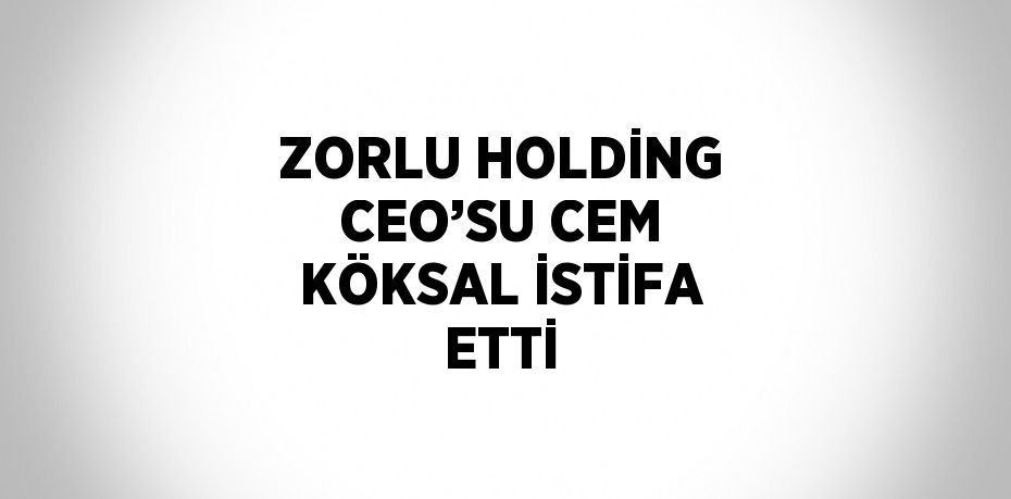 ZORLU HOLDİNG CEO’SU CEM KÖKSAL İSTİFA ETTİ