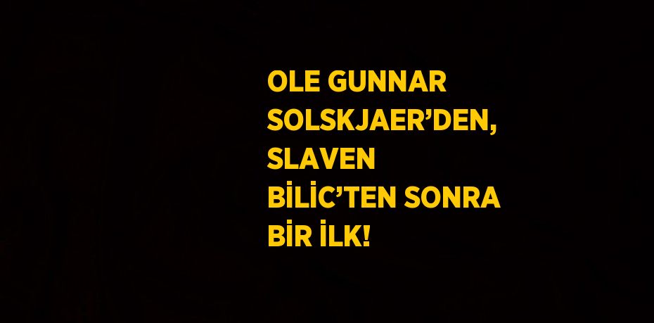 OLE GUNNAR SOLSKJAER’DEN, SLAVEN BİLİC’TEN SONRA BİR İLK!