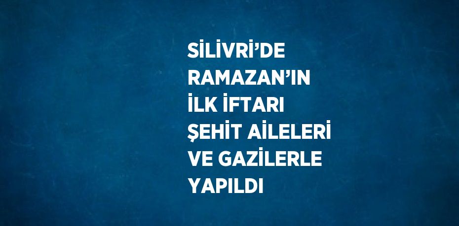 SİLİVRİ’DE RAMAZAN’IN İLK İFTARI ŞEHİT AİLELERİ VE GAZİLERLE YAPILDI