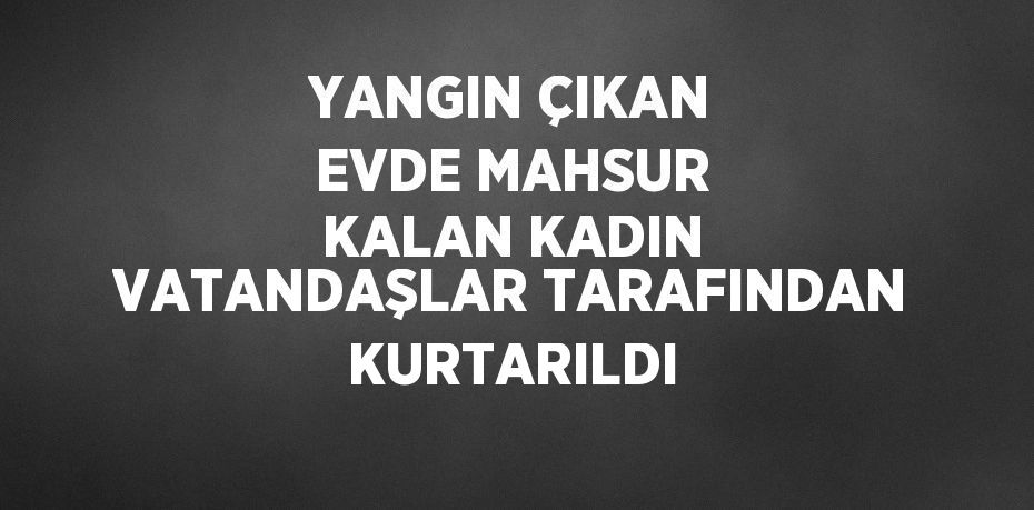 YANGIN ÇIKAN EVDE MAHSUR KALAN KADIN VATANDAŞLAR TARAFINDAN KURTARILDI