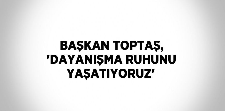 BAŞKAN TOPTAŞ, 'DAYANIŞMA RUHUNU YAŞATIYORUZ'