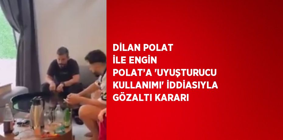 DİLAN POLAT İLE ENGİN POLAT’A 'UYUŞTURUCU KULLANIMI' İDDİASIYLA GÖZALTI KARARI