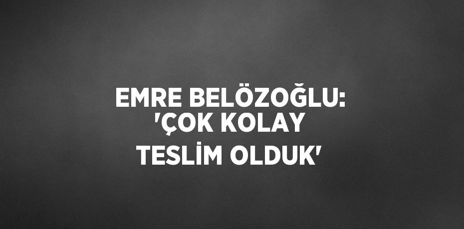 EMRE BELÖZOĞLU: 'ÇOK KOLAY TESLİM OLDUK'