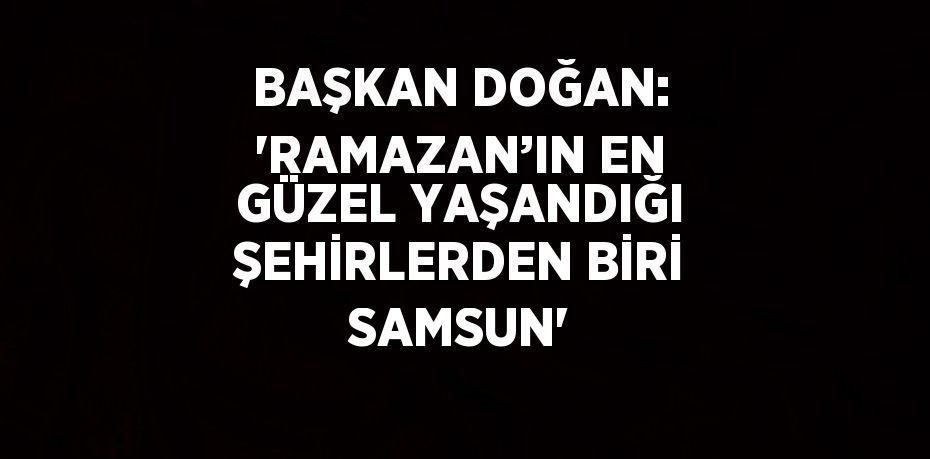 BAŞKAN DOĞAN: 'RAMAZAN’IN EN GÜZEL YAŞANDIĞI ŞEHİRLERDEN BİRİ SAMSUN'