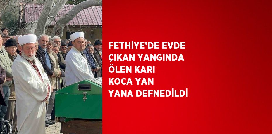 FETHİYE’DE EVDE ÇIKAN YANGINDA ÖLEN KARI KOCA YAN YANA DEFNEDİLDİ