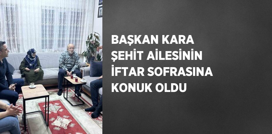 BAŞKAN KARA ŞEHİT AİLESİNİN İFTAR SOFRASINA KONUK OLDU