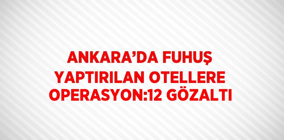 ANKARA’DA FUHUŞ YAPTIRILAN OTELLERE OPERASYON:12 GÖZALTI