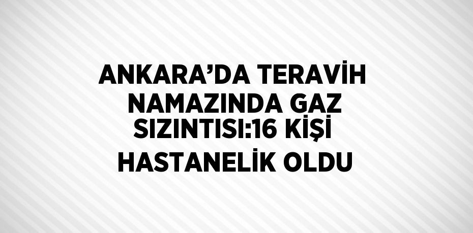 ANKARA’DA TERAVİH NAMAZINDA GAZ SIZINTISI:16 KİŞİ HASTANELİK OLDU