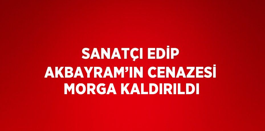 SANATÇI EDİP AKBAYRAM’IN CENAZESİ MORGA KALDIRILDI