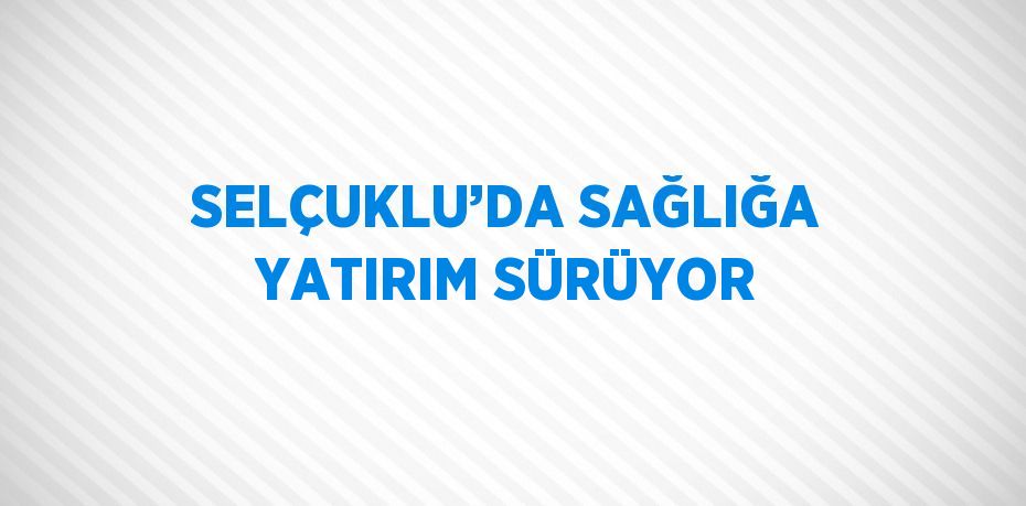 SELÇUKLU’DA SAĞLIĞA YATIRIM SÜRÜYOR