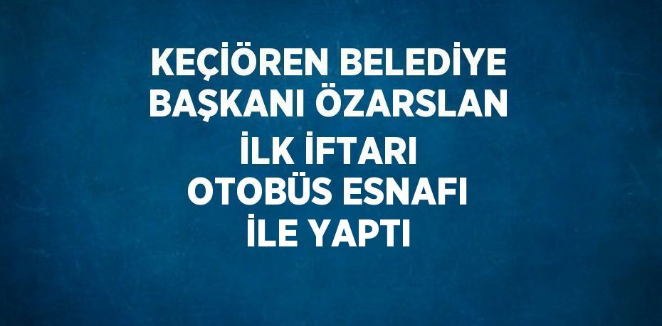 KEÇİÖREN BELEDİYE BAŞKANI ÖZARSLAN İLK İFTARI OTOBÜS ESNAFI İLE YAPTI