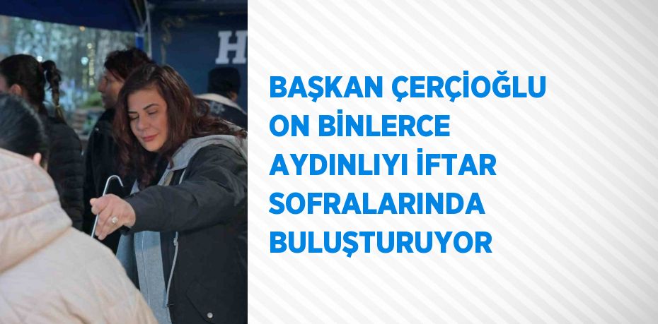 BAŞKAN ÇERÇİOĞLU ON BİNLERCE AYDINLIYI İFTAR SOFRALARINDA BULUŞTURUYOR