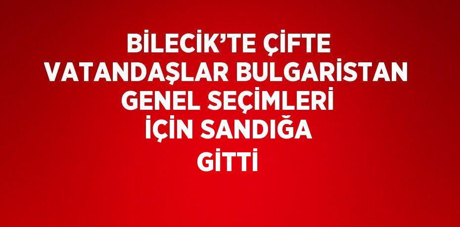 BİLECİK’TE ÇİFTE VATANDAŞLAR BULGARİSTAN GENEL SEÇİMLERİ İÇİN SANDIĞA GİTTİ