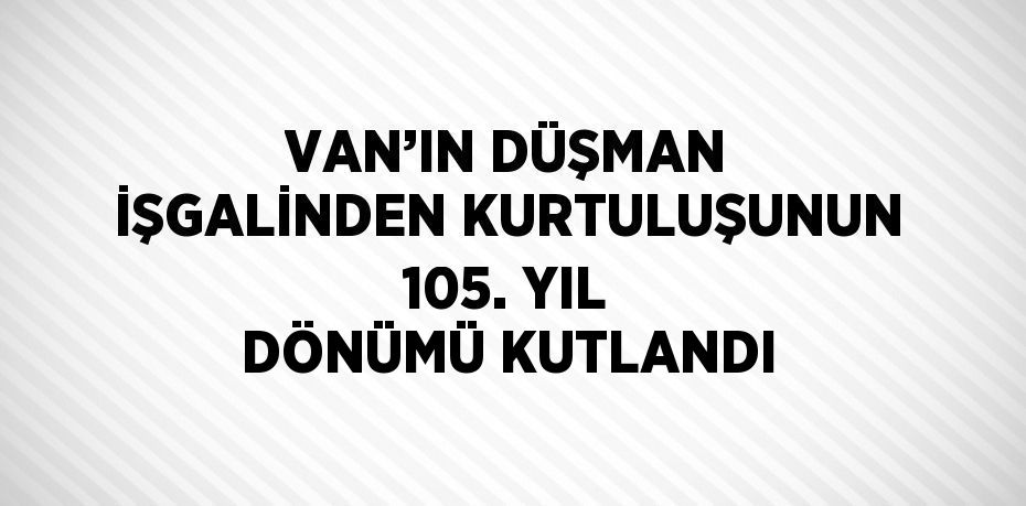 VAN’IN DÜŞMAN İŞGALİNDEN KURTULUŞUNUN 105. YIL DÖNÜMÜ KUTLANDI