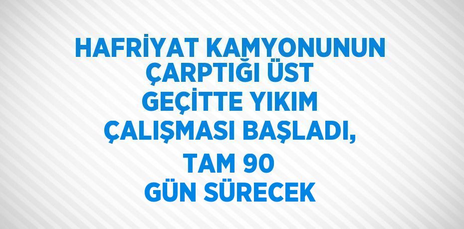 HAFRİYAT KAMYONUNUN ÇARPTIĞI ÜST GEÇİTTE YIKIM ÇALIŞMASI BAŞLADI, TAM 90 GÜN SÜRECEK