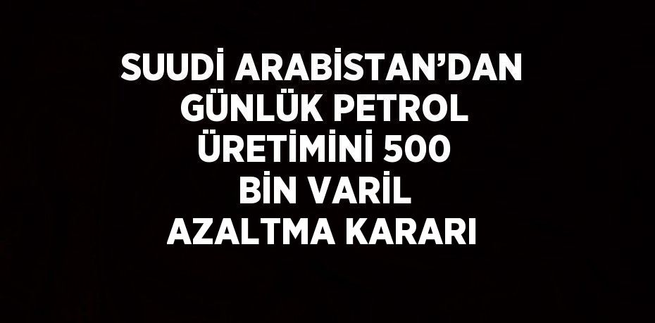 SUUDİ ARABİSTAN’DAN GÜNLÜK PETROL ÜRETİMİNİ 500 BİN VARİL AZALTMA KARARI