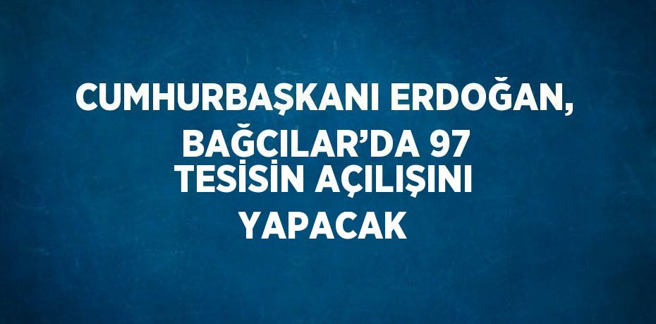 CUMHURBAŞKANI ERDOĞAN, BAĞCILAR’DA 97 TESİSİN AÇILIŞINI YAPACAK