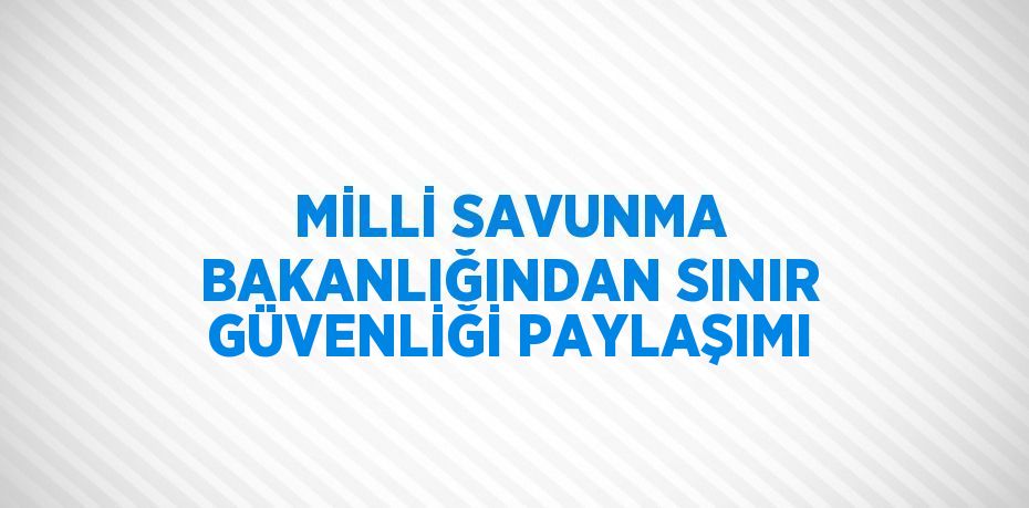 MİLLİ SAVUNMA BAKANLIĞINDAN SINIR GÜVENLİĞİ PAYLAŞIMI