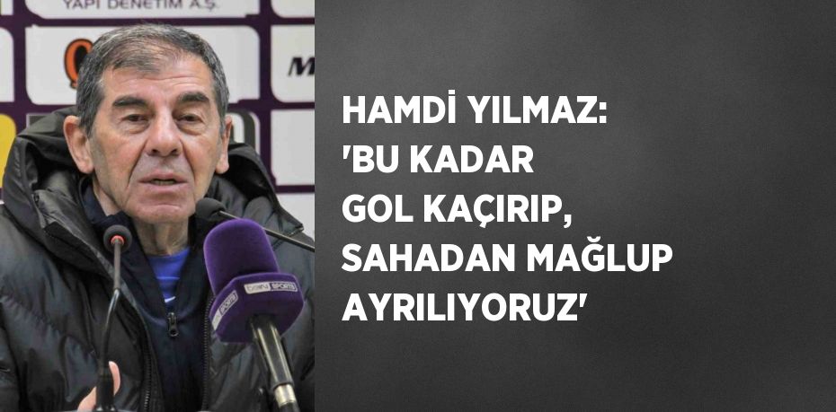 HAMDİ YILMAZ: 'BU KADAR GOL KAÇIRIP, SAHADAN MAĞLUP AYRILIYORUZ'